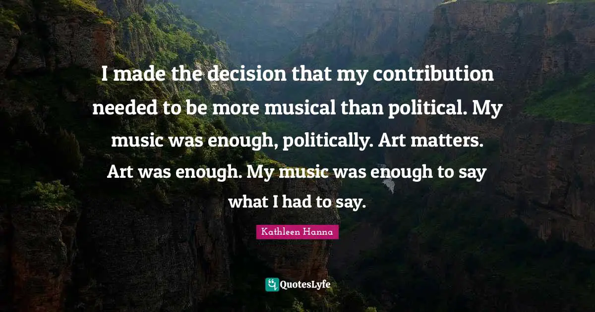 I made the decision that my contribution needed to be more musical than political. My music was enough, politically. Art matters. Art was enough. My music was enough to say what I had to say.