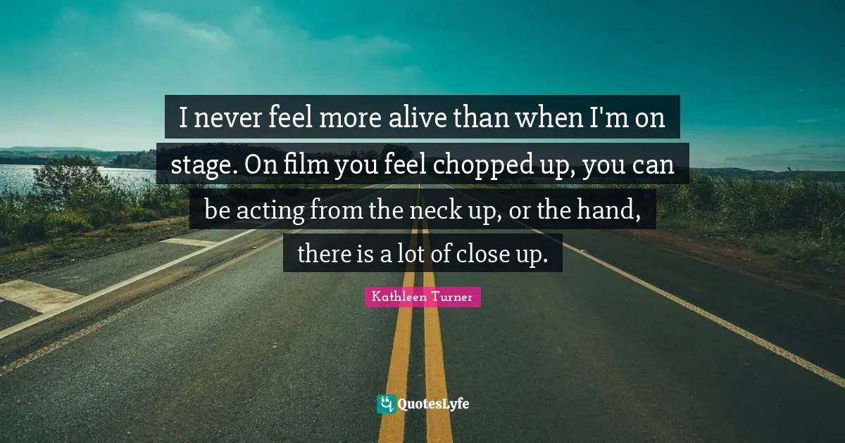 Kathleen Turner Quotes: "I never feel more alive than when I'm on stage. On film you feel chopped up, you can be acting from the neck up, or the hand, there is a lot of close up."