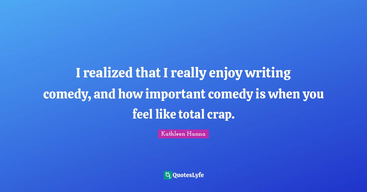 I realized that I really enjoy writing comedy, and how important comedy is when you feel like total crap.