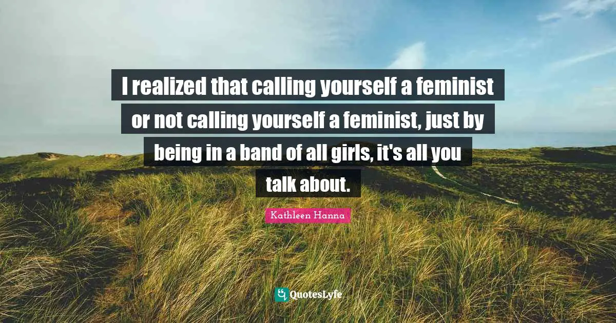 I realized that calling yourself a feminist or not calling yourself a feminist, just by being in a band of all girls, it's all you talk about.