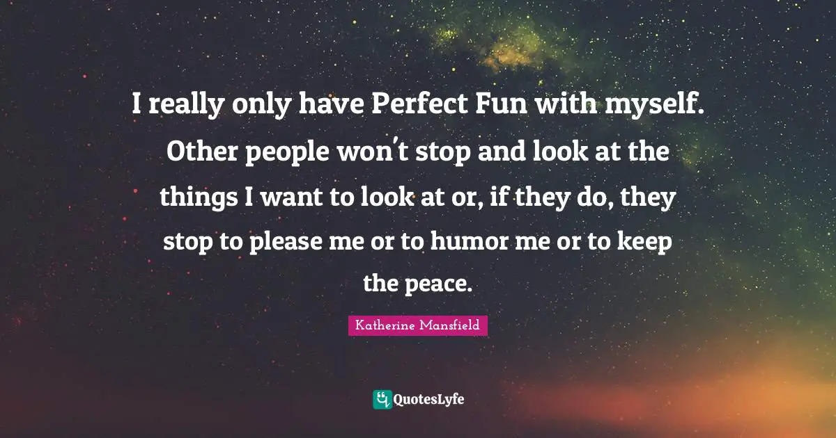 I really only have Perfect Fun with myself. Other people won't stop and look at the things I want to look at or, if they do, they stop to please me or to humor me or to keep the peace.