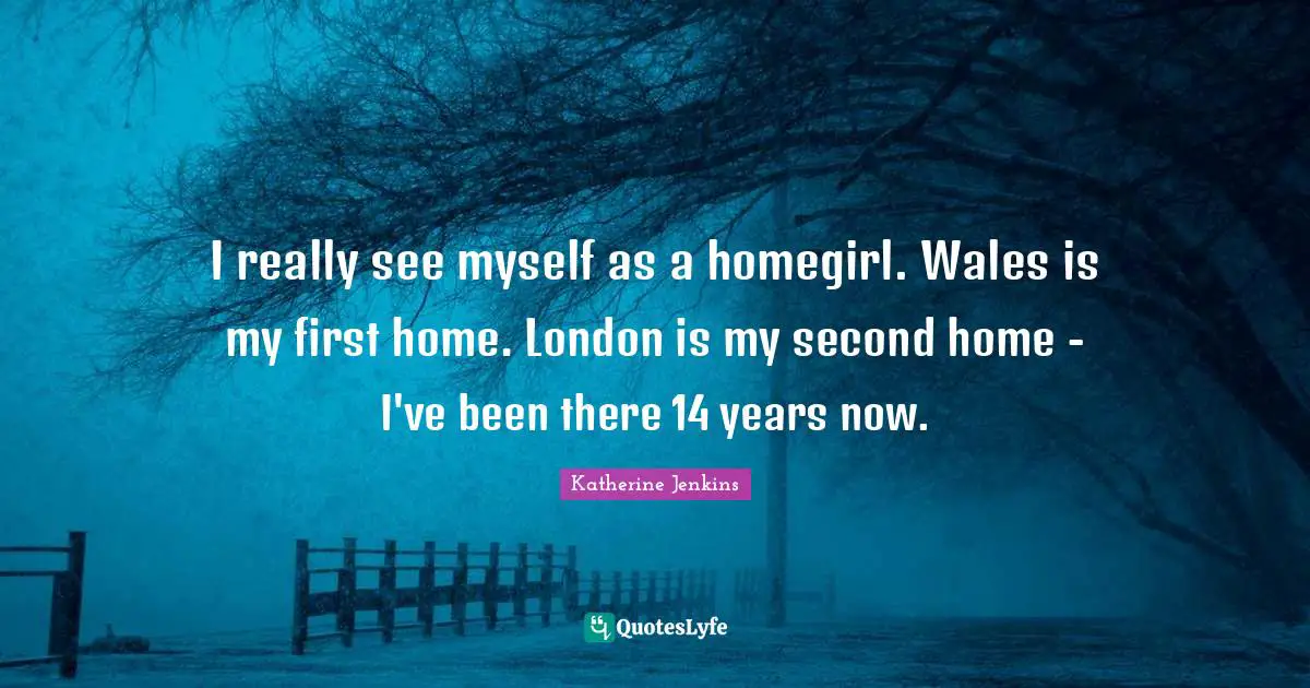 I really see myself as a homegirl. Wales is my first home. London is my second home - I've been there 14 years now.