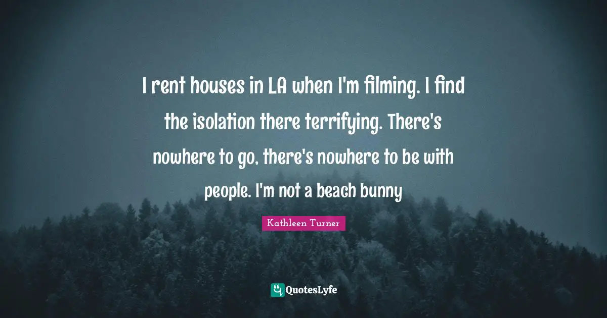 I rent houses in LA when I'm filming. I find the isolation there terrifying. There's nowhere to go, there's nowhere to be with people. I'm not a beach bunny