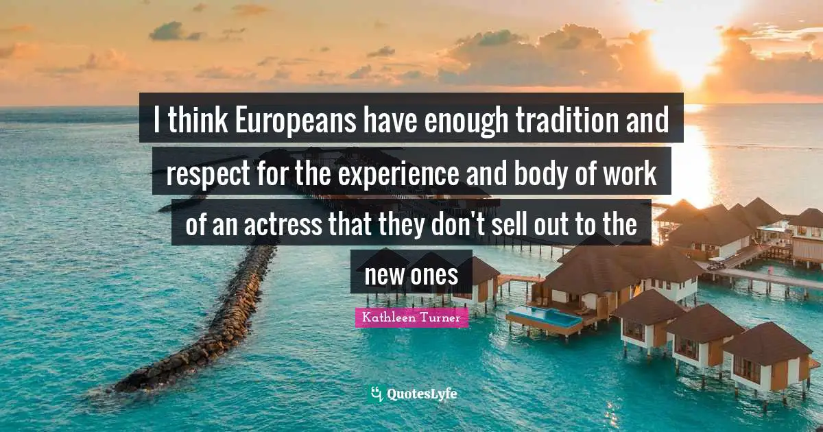Kathleen Turner Quotes: "I think Europeans have enough tradition and respect for the experience and body of work of an actress that they don't sell out to the new ones"