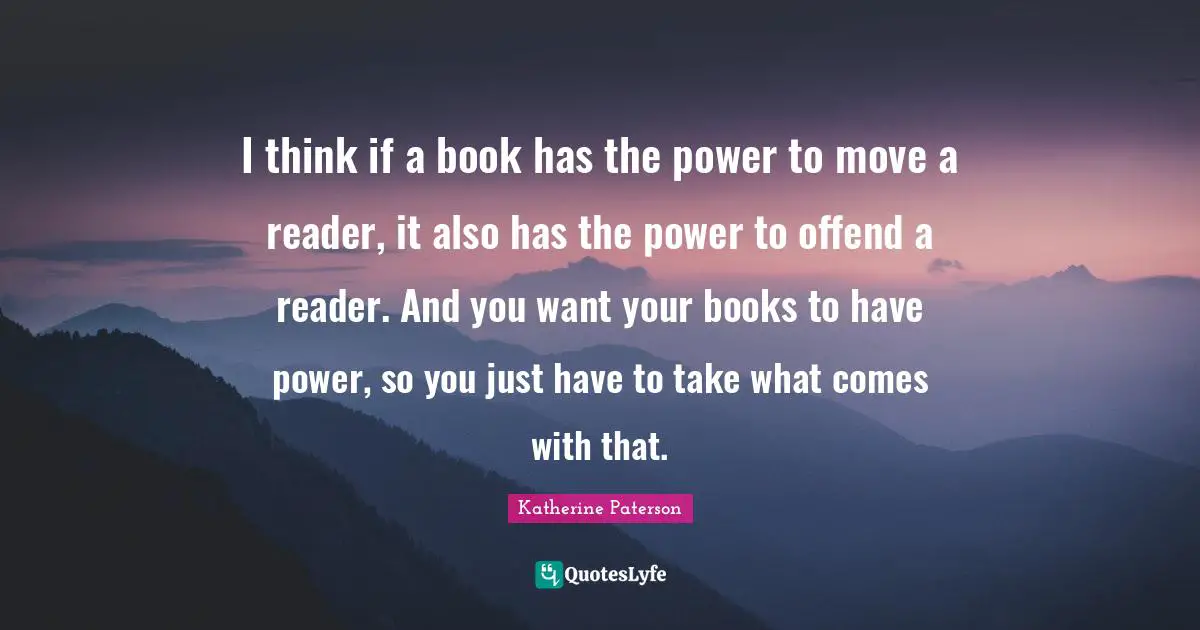 I think if a book has the power to move a reader, it also has the power to offend a reader. And you want your books to have power, so you just have to take what comes with that.