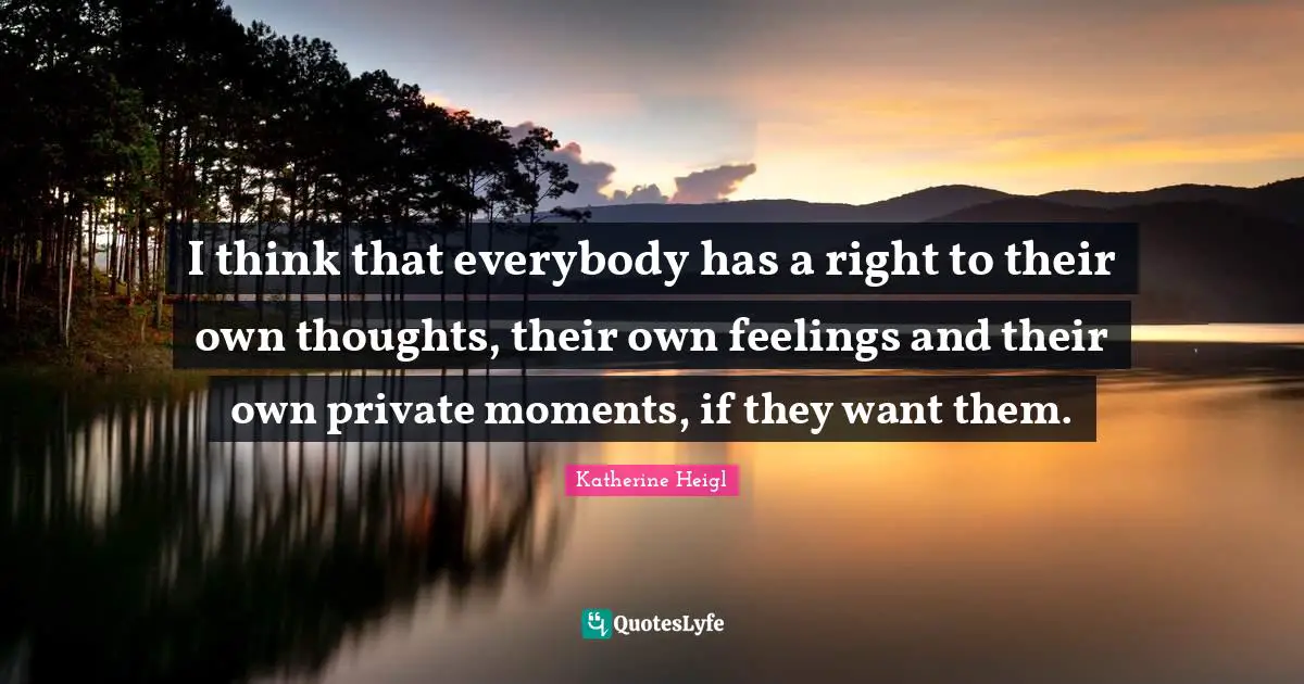 I think that everybody has a right to their own thoughts, their own feelings and their own private moments, if they want them.