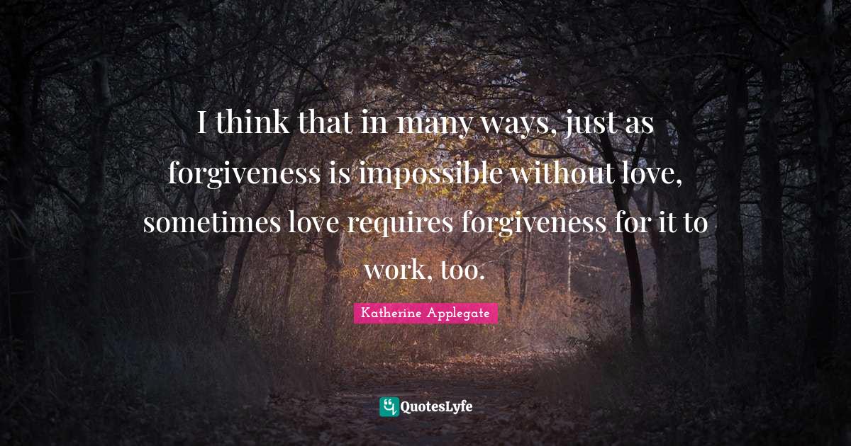 I think that in many ways, just as forgiveness is impossible without love, sometimes love requires forgiveness for it to work, too.