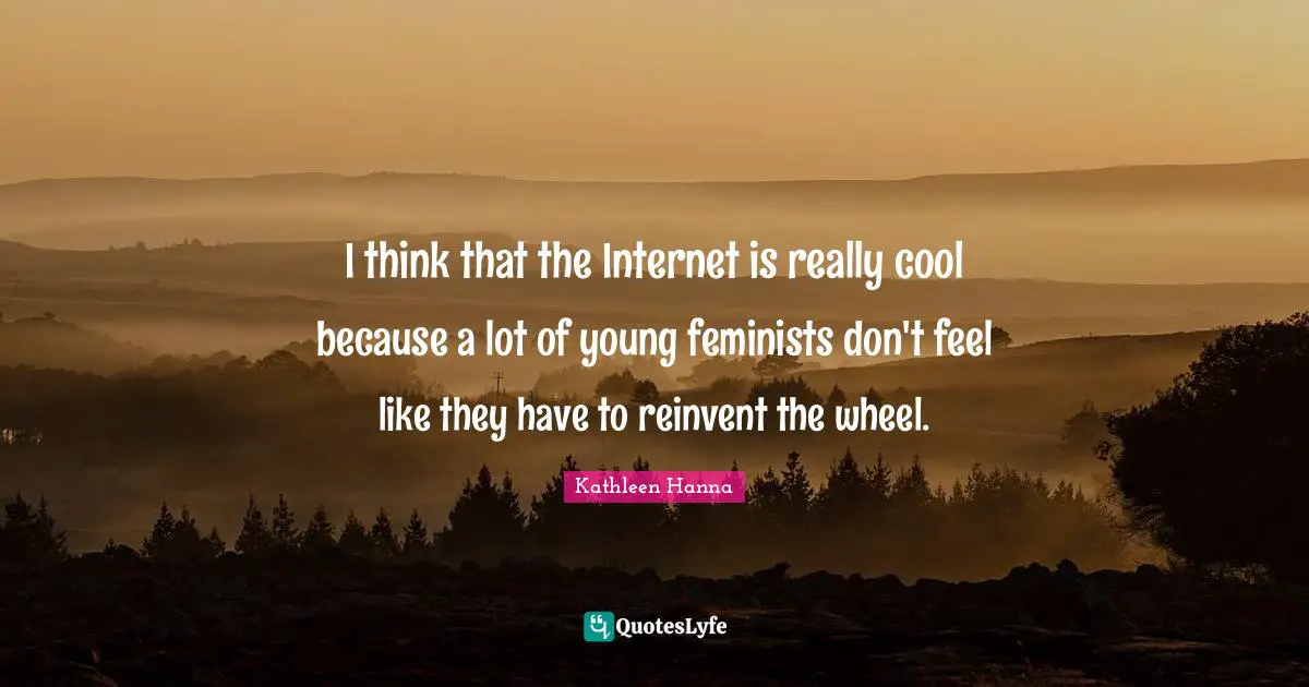 I think that the Internet is really cool because a lot of young feminists don't feel like they have to reinvent the wheel.