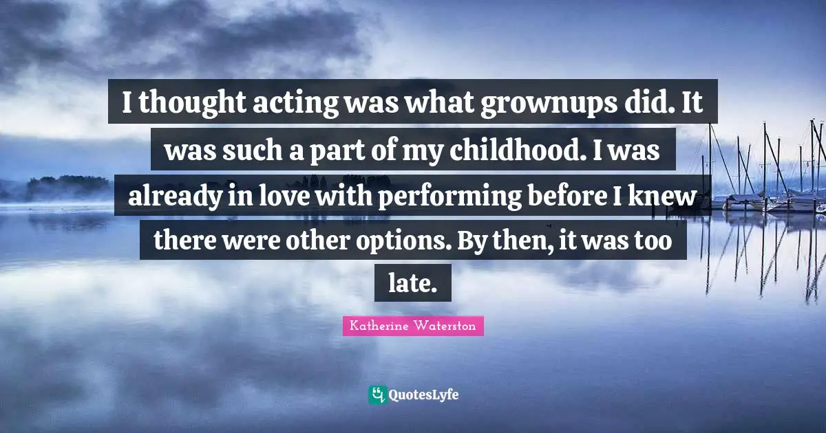I thought acting was what grownups did. It was such a part of my childhood. I was already in love with performing before I knew there were other options. By then, it was too late.