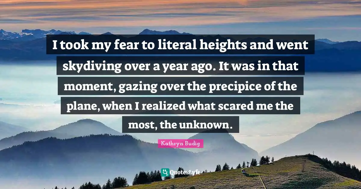 Skydiving Quotes: "I took my fear to literal heights and went skydiving over a year ago. It was in that moment, gazing over the precipice of the plane, when I realized what scared me the most, the unknown."