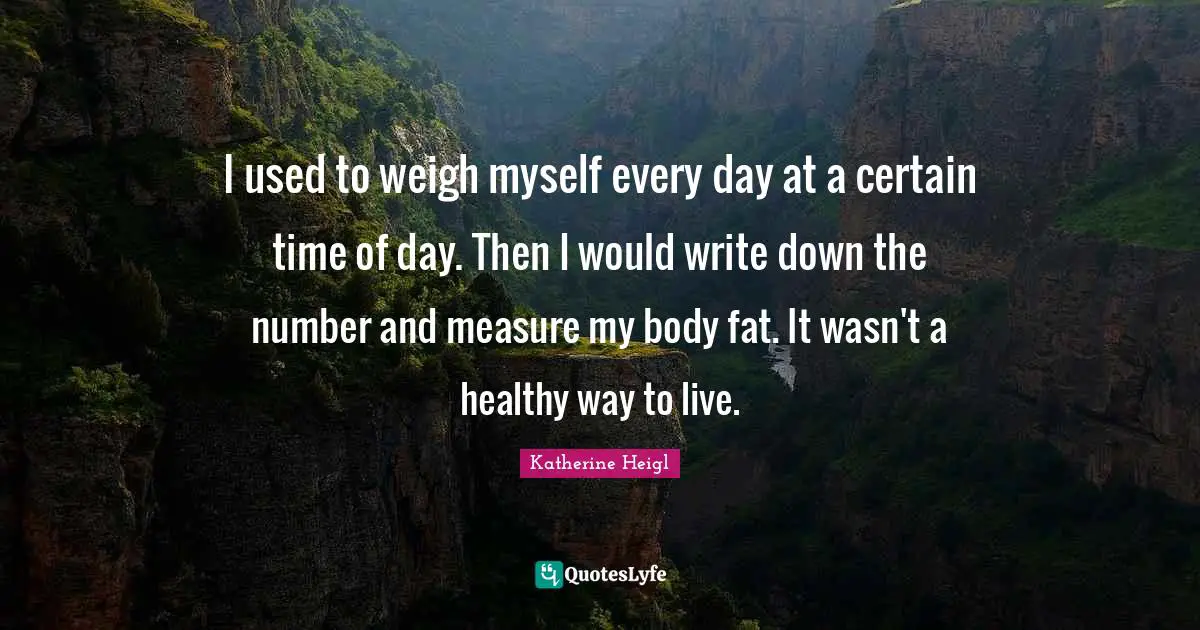 I used to weigh myself every day at a certain time of day. Then I would write down the number and measure my body fat. It wasn't a healthy way to live.