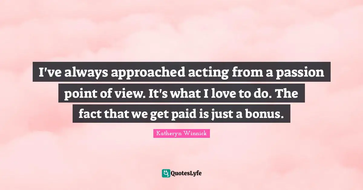 I've always approached acting from a passion point of view. It's what I love to do. The fact that we get paid is just a bonus.
