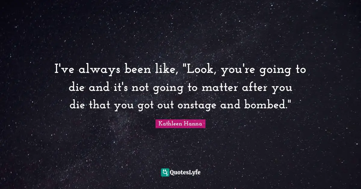 I've always been like, "Look, you're going to die and it's not going to matter after you die that you got out onstage and bombed."
