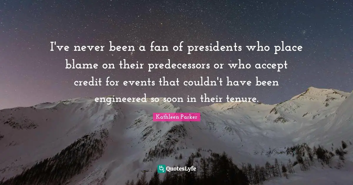 Predecessors Quotes: "I've never been a fan of presidents who place blame on their predecessors or who accept credit for events that couldn't have been engineered so soon in their tenure."