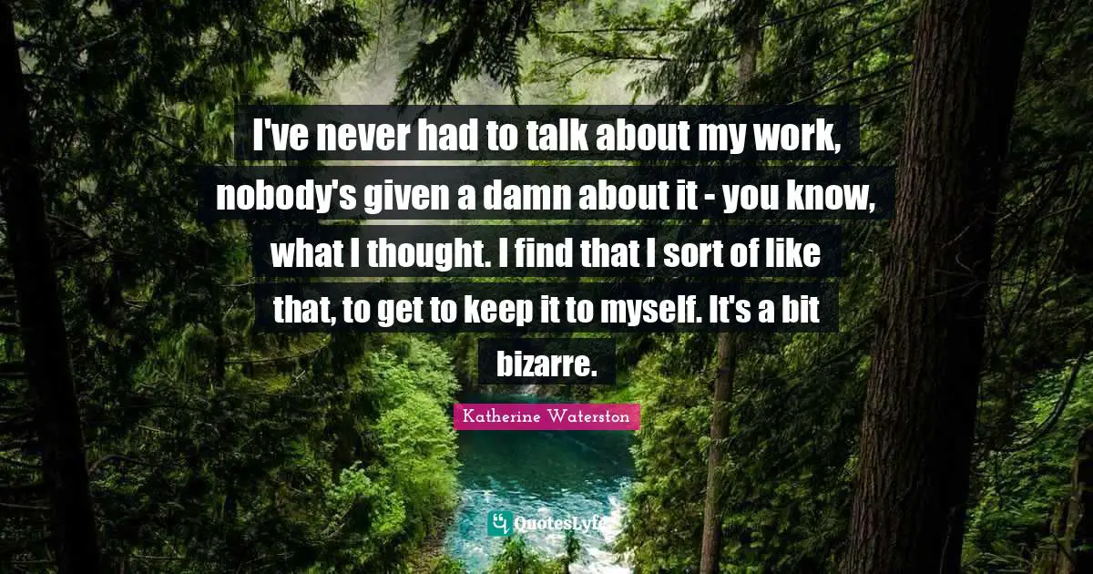 I've never had to talk about my work, nobody's given a damn about it - you know, what I thought. I find that I sort of like that, to get to keep it to myself. It's a bit bizarre.
