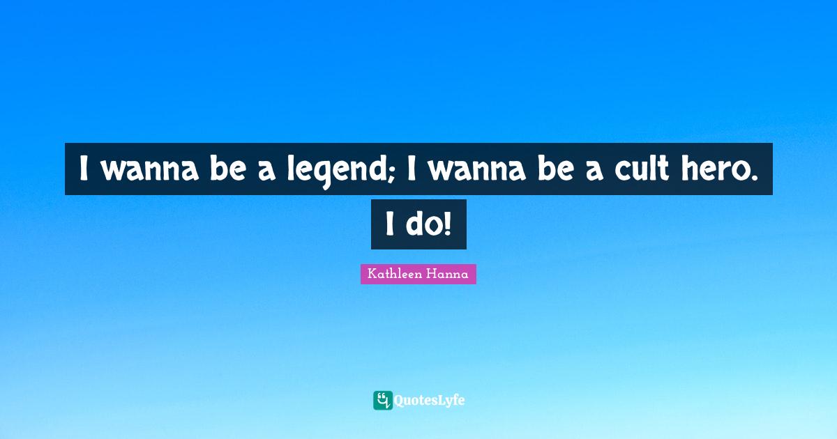 I wanna be a legend; I wanna be a cult hero. I do!