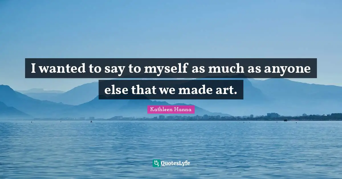 I wanted to say to myself as much as anyone else that we made art.