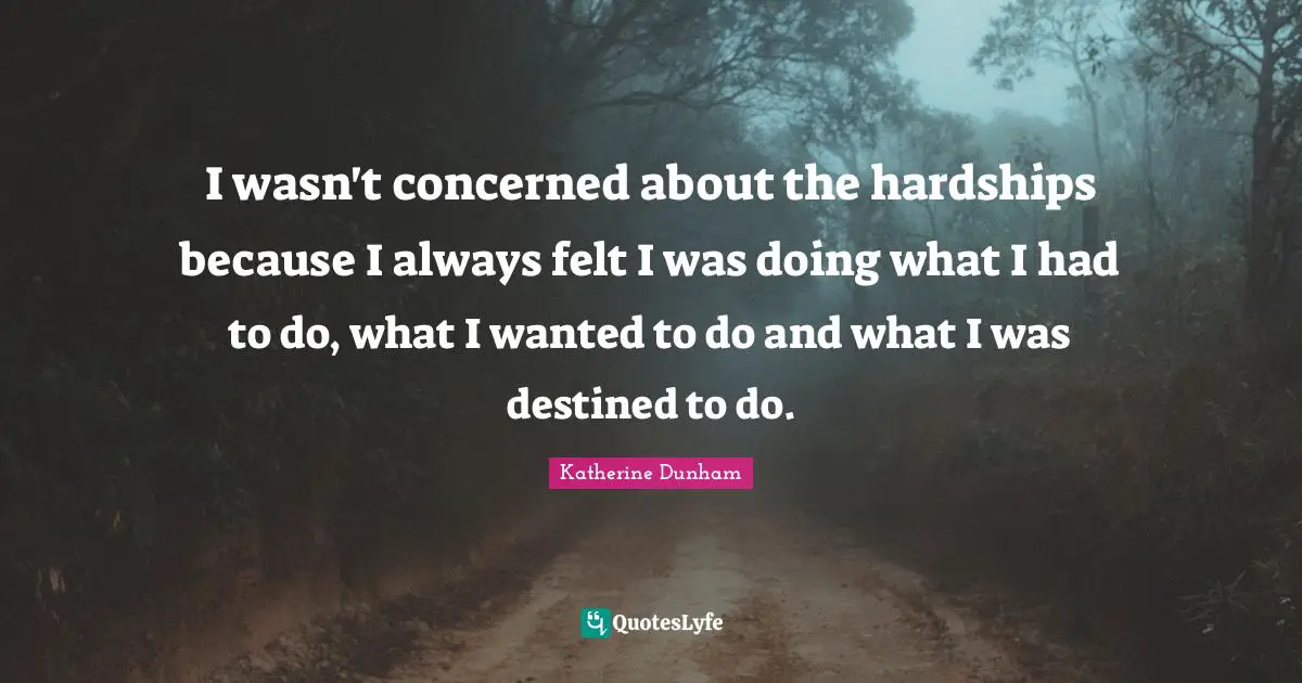 I wasn't concerned about the hardships because I always felt I was doing what I had to do, what I wanted to do and what I was destined to do.