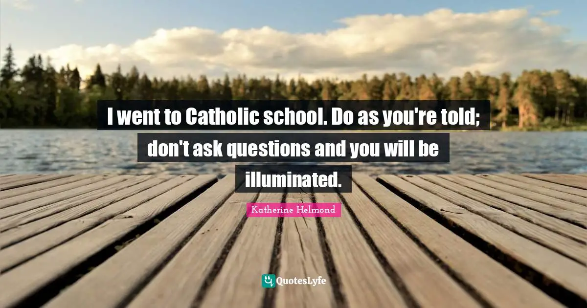 I went to Catholic school. Do as you're told; don't ask questions and you will be illuminated.