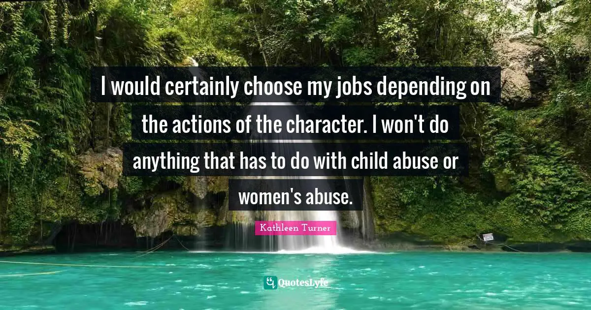 Kathleen Turner Quotes: "I would certainly choose my jobs depending on the actions of the character. I won't do anything that has to do with child abuse or women's abuse."