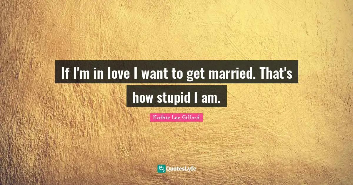 If I'm in love I want to get married. That's how stupid I am.