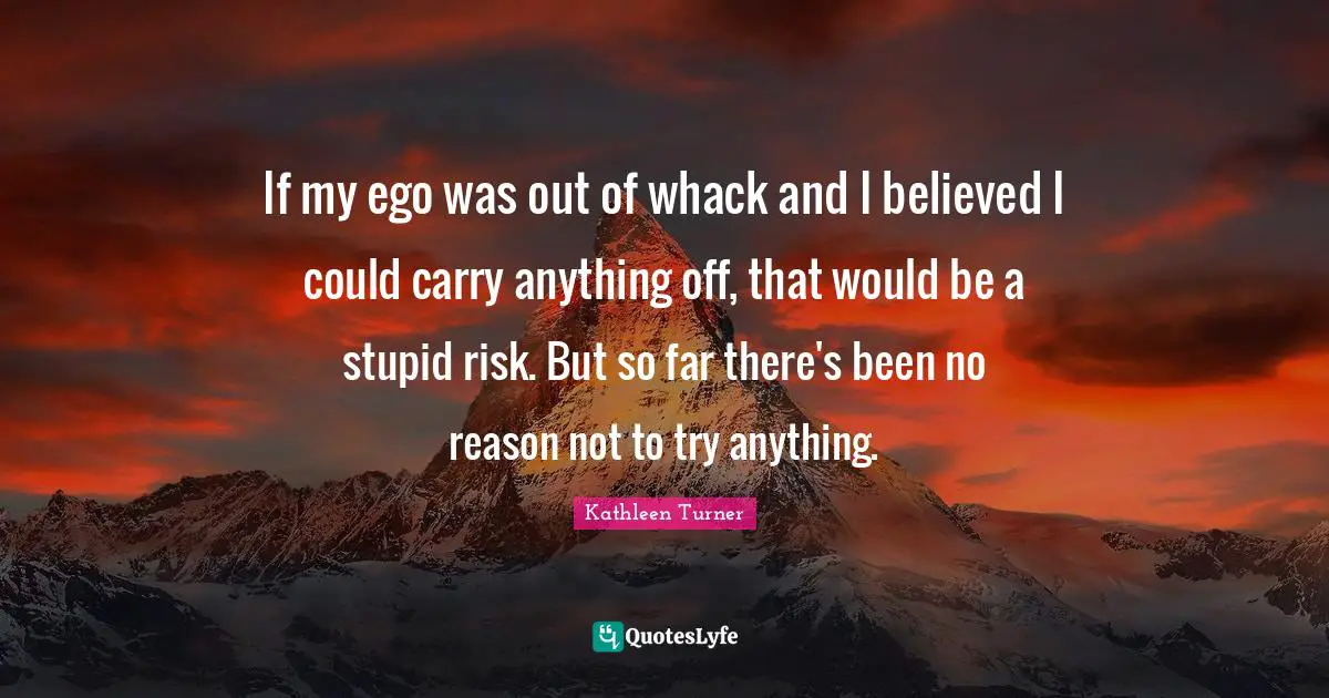 Kathleen Turner Quotes: "If my ego was out of whack and I believed I could carry anything off, that would be a stupid risk. But so far there's been no reason not to try anything."