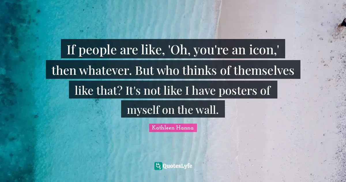 If people are like, 'Oh, you're an icon,' then whatever. But who thinks of themselves like that? It's not like I have posters of myself on the wall.