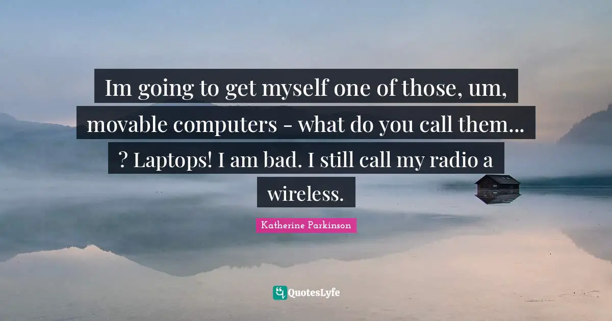 Im going to get myself one of those, um, movable computers - what do you call them... ? Laptops! I am bad. I still call my radio a wireless.