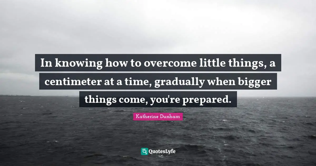 In knowing how to overcome little things, a centimeter at a time, gradually when bigger things come, you're prepared.