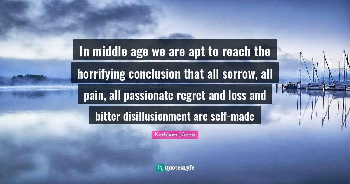 Kathleen Norris Quotes: "In middle age we are apt to reach the horrifying conclusion that all sorrow, all pain, all passionate regret and loss and bitter disillusionment are self-made"