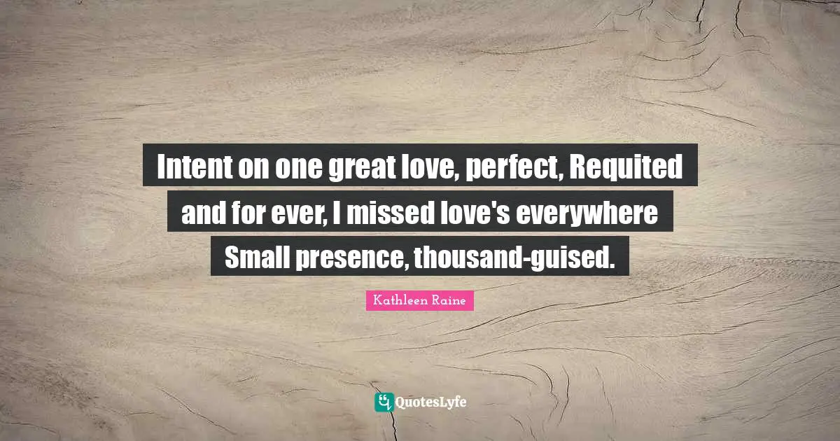 Great Love Quotes: "Intent on one great love, perfect, Requited and for ever, I missed love's everywhere Small presence, thousand-guised."