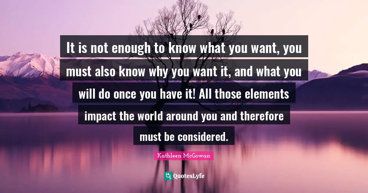 It is not enough to know what you want, you must also know why you want it, and what you will do once you have it! All those elements impact the world around you and therefore must be considered.