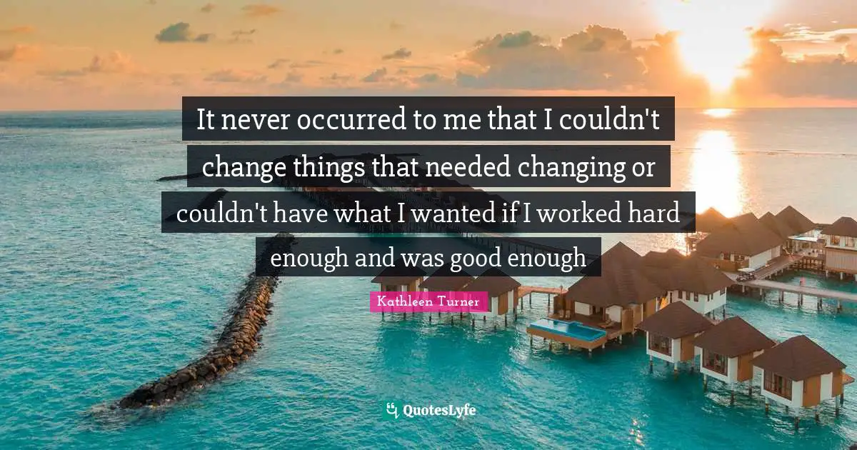 Kathleen Turner Quotes: "It never occurred to me that I couldn't change things that needed changing or couldn't have what I wanted if I worked hard enough and was good enough"