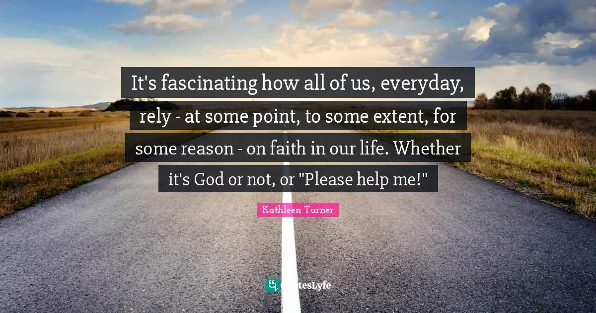 It's fascinating how all of us, everyday, rely - at some point, to some extent, for some reason - on faith in our life. Whether it's God or not, or "Please help me!"