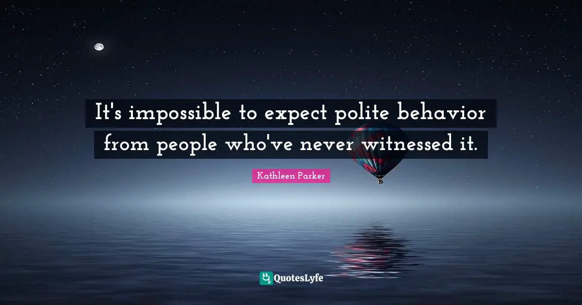 It's impossible to expect polite behavior from people who've never witnessed it.