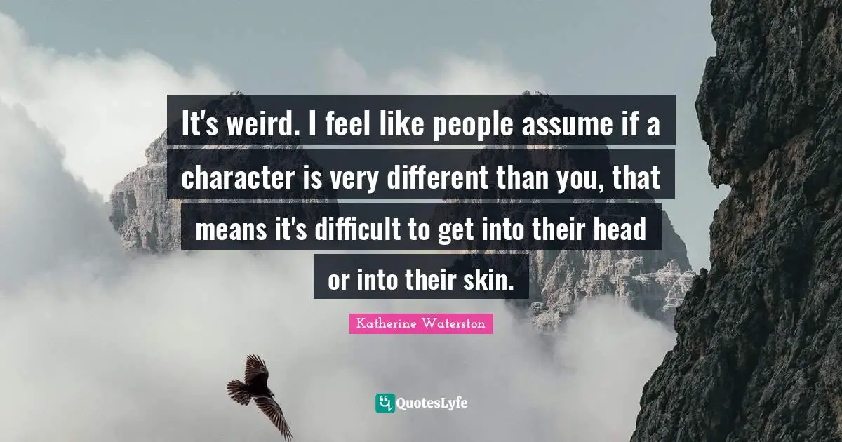 It's weird. I feel like people assume if a character is very different than you, that means it's difficult to get into their head or into their skin.