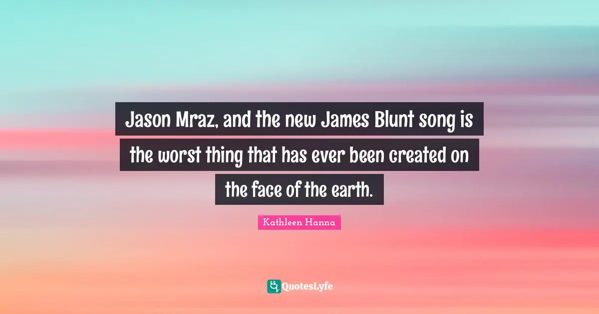 Jason Mraz, and the new James Blunt song is the worst thing that has ever been created on the face of the earth.