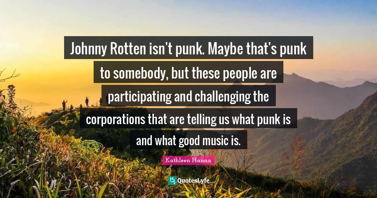 Johnny Rotten isn't punk. Maybe that's punk to somebody, but these people are participating and challenging the corporations that are telling us what punk is and what good music is.