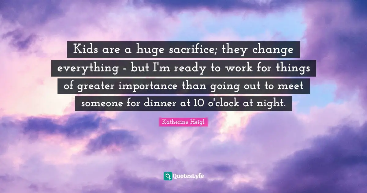 Kids are a huge sacrifice; they change everything - but I'm ready to work for things of greater importance than going out to meet someone for dinner at 10 o'clock at night.