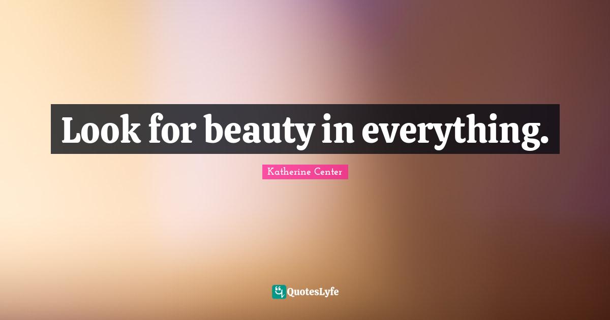 Look for beauty in everything.