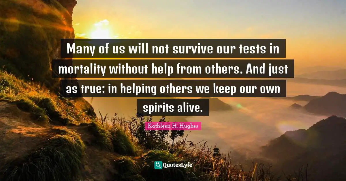 Many of us will not survive our tests in mortality without help from others. And just as true: in helping others we keep our own spirits alive.