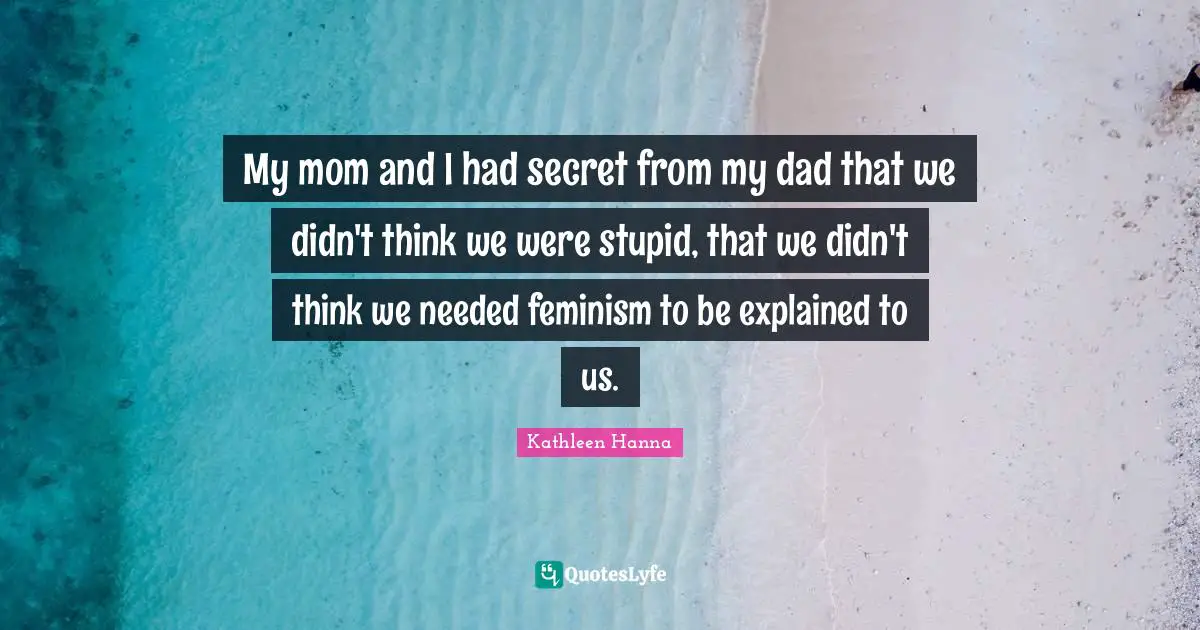 My mom and I had secret from my dad that we didn't think we were stupid, that we didn't think we needed feminism to be explained to us.