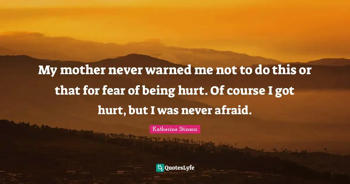 My mother never warned me not to do this or that for fear of being hurt. Of course I got hurt, but I was never afraid.