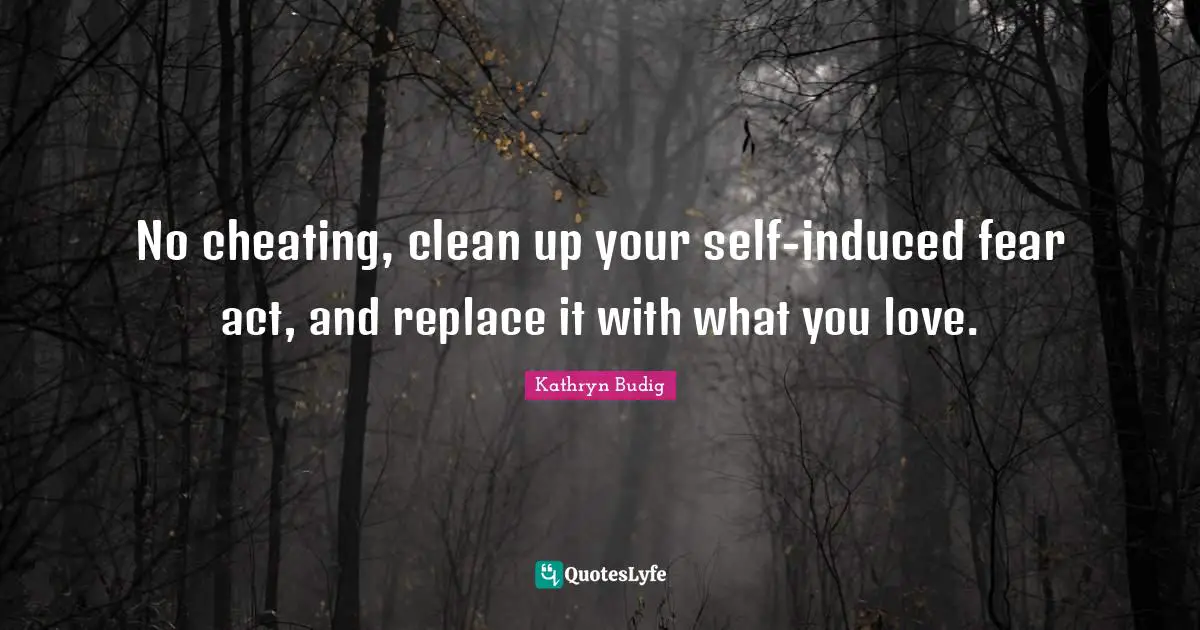 No cheating, clean up your self-induced fear act, and replace it with what you love.