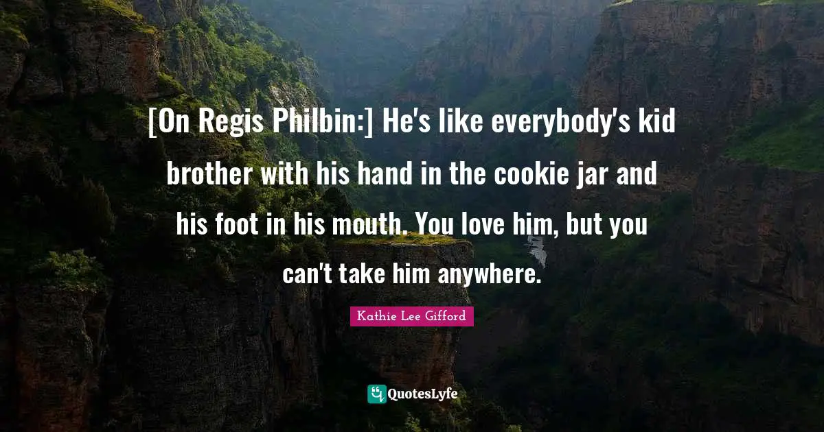 Kathie Lee Gifford Quotes: "[On Regis Philbin:] He's like everybody's kid brother with his hand in the cookie jar and his foot in his mouth. You love him, but you can't take him anywhere."