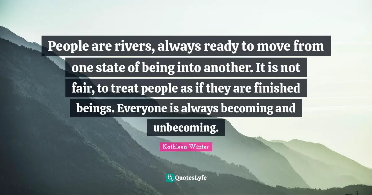People are rivers, always ready to move from one state of being into another. It is not fair, to treat people as if they are finished beings. Everyone is always becoming and unbecoming.