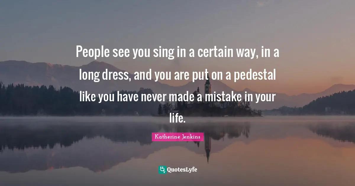 People see you sing in a certain way, in a long dress, and you are put on a pedestal like you have never made a mistake in your life.