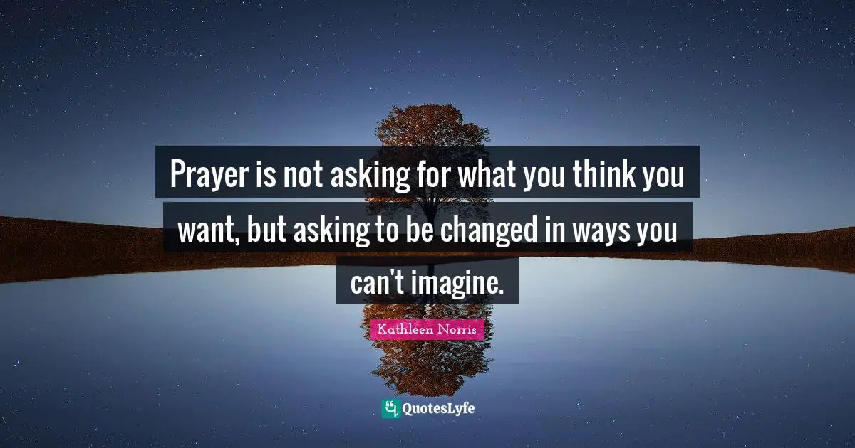 Prayer is not asking for what you think you want, but asking to be changed in ways you can't imagine.