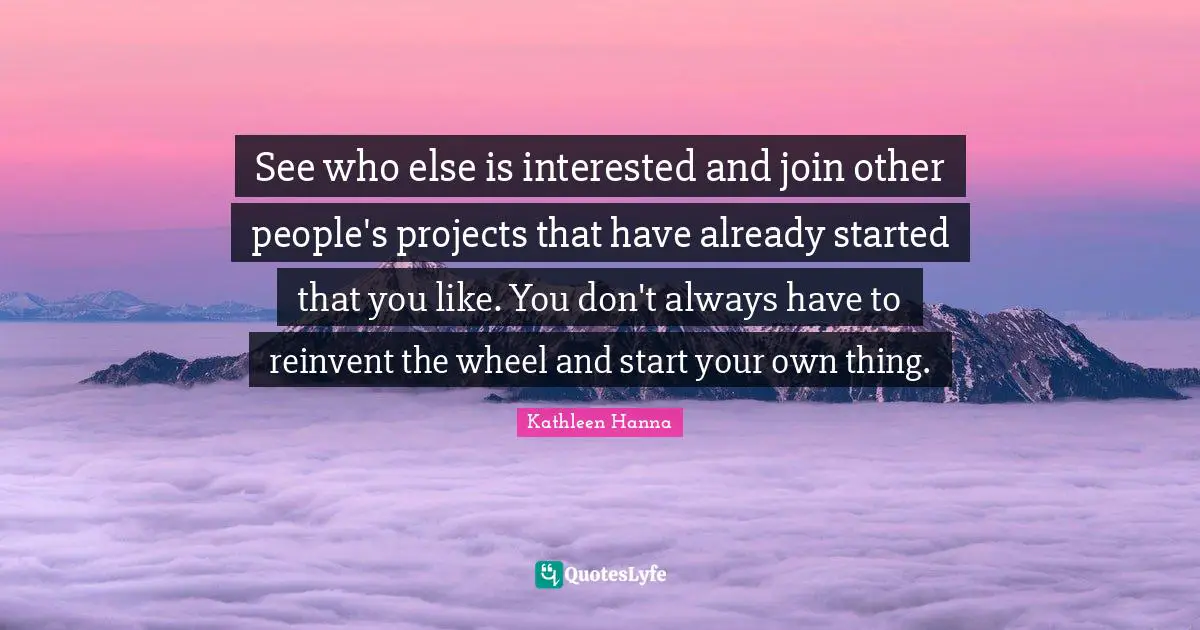 See who else is interested and join other people's projects that have already started that you like. You don't always have to reinvent the wheel and start your own thing.