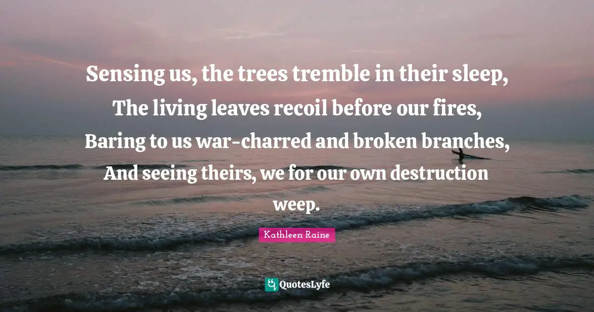 Sensing us, the trees tremble in their sleep, The living leaves recoil before our fires, Baring to us war-charred and broken branches, And seeing theirs, we for our own destruction weep.